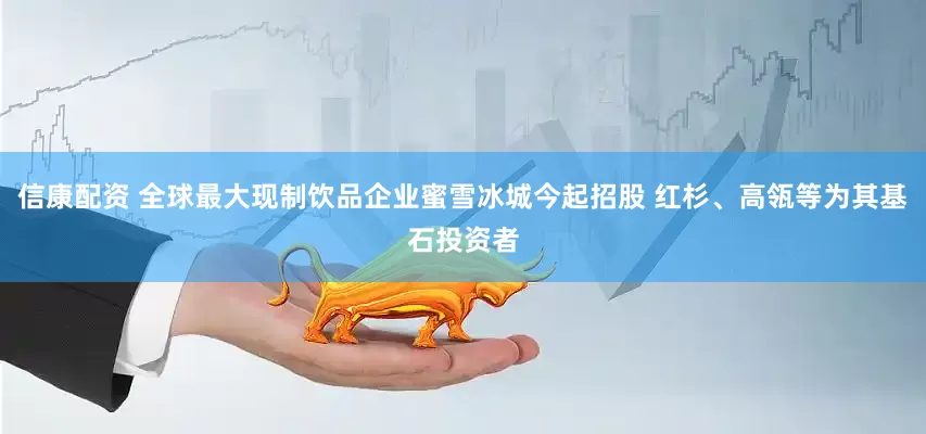 信康配资 全球最大现制饮品企业蜜雪冰城今起招股 红杉、高瓴等为其基石投资者