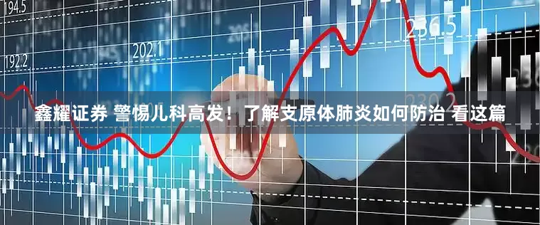 鑫耀证券 警惕儿科高发！了解支原体肺炎如何防治 看这篇
