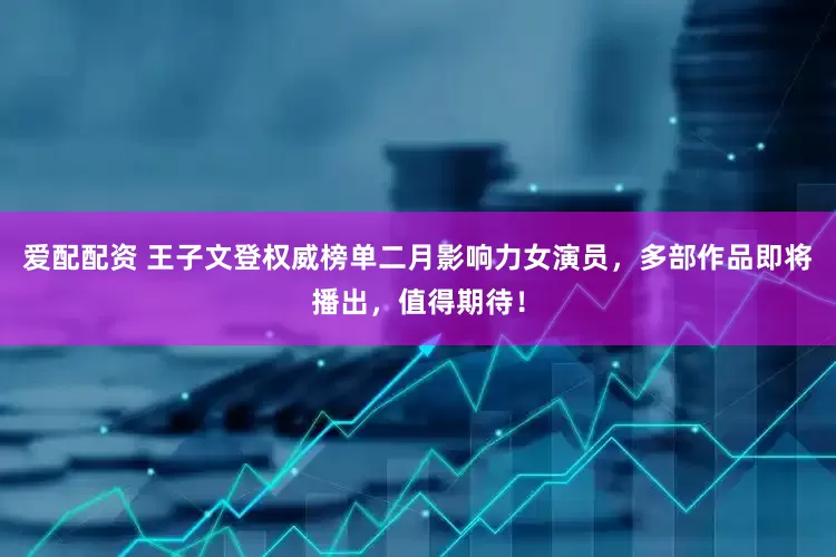 爱配配资 王子文登权威榜单二月影响力女演员，多部作品即将播出，值得期待！