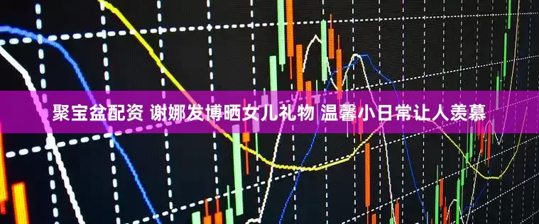 聚宝盆配资 谢娜发博晒女儿礼物 温馨小日常让人羡慕