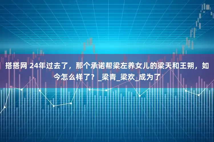 搭搭网 24年过去了，那个承诺帮梁左养女儿的梁天和王朔，如今怎么样了？_梁青_梁欢_成为了