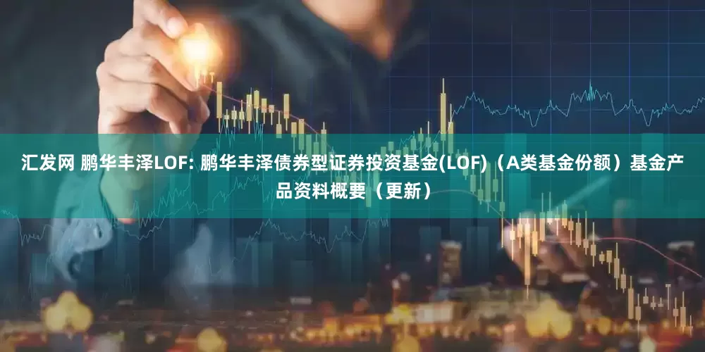 汇发网 鹏华丰泽LOF: 鹏华丰泽债券型证券投资基金(LOF)(A类基金份额)基金产品资料概要(更新)