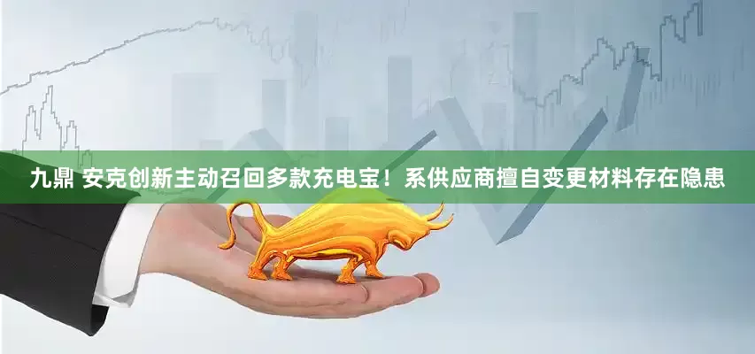 九鼎 安克创新主动召回多款充电宝！系供应商擅自变更材料存在隐患