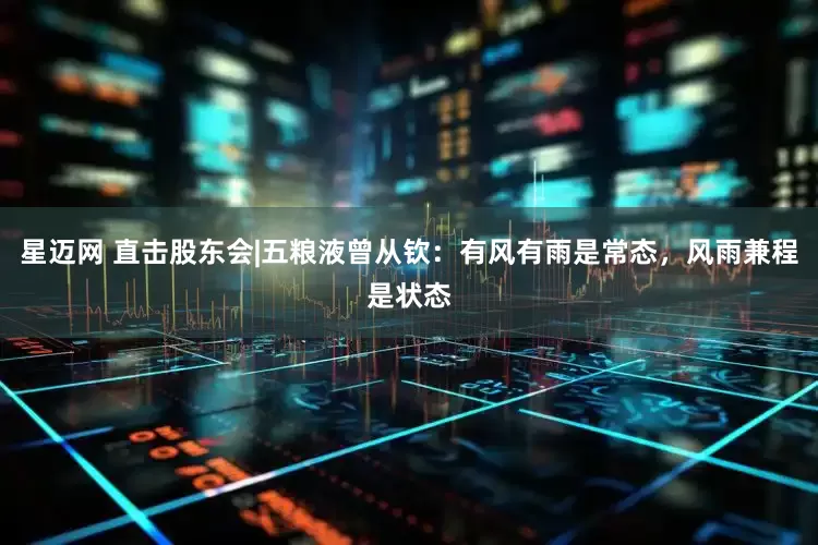 星迈网 直击股东会|五粮液曾从钦：有风有雨是常态，风雨兼程是状态