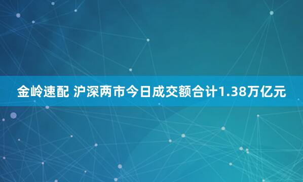 金岭速配 沪深两市今日成交额合计1.38万亿元