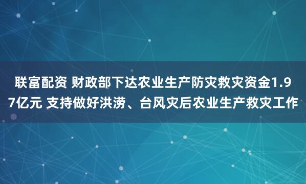 联富配资 财政部下达农业生产防灾救灾资金1.97亿元 支持做好洪涝、台风灾后农业生产救灾工作