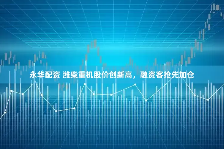 永华配资 潍柴重机股价创新高，融资客抢先加仓