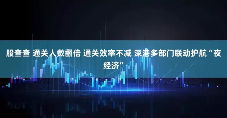 股查查 通关人数翻倍 通关效率不减 深港多部门联动护航“夜经济”