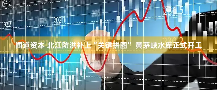 闻道资本 北江防洪补上“关键拼图” 黄茅峡水库正式开工