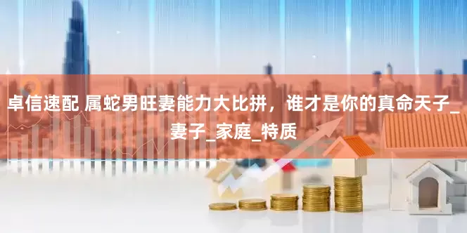 卓信速配 属蛇男旺妻能力大比拼，谁才是你的真命天子_妻子_家庭_特质