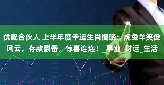 优配合伙人 上半年度幸运生肖揭晓：虎兔羊笑傲风云，存款翻番，惊喜连连！_事业_财运_生活