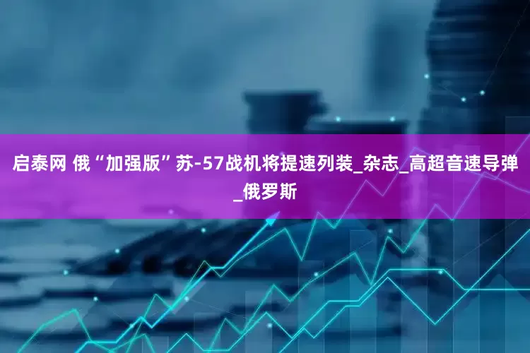 启泰网 俄“加强版”苏-57战机将提速列装_杂志_高超音速导弹_俄罗斯