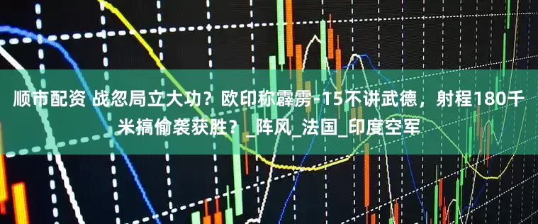 顺市配资 战忽局立大功？欧印称霹雳-15不讲武德，射程180千米搞偷袭获胜？_阵风_法国_印度空军