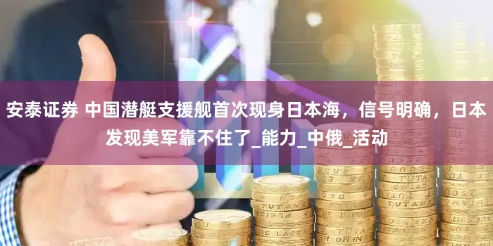 安泰证券 中国潜艇支援舰首次现身日本海，信号明确，日本发现美军靠不住了_能力_中俄_活动