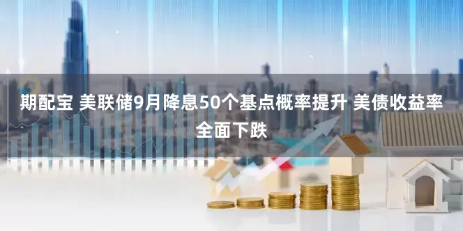 期配宝 美联储9月降息50个基点概率提升 美债收益率全面下跌