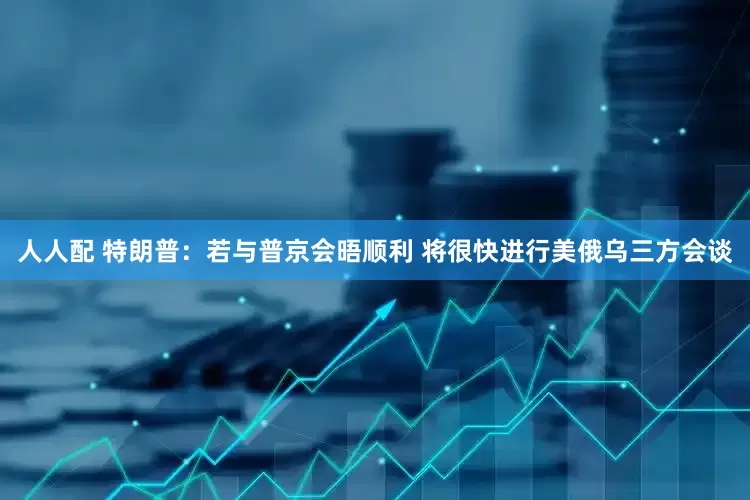 人人配 特朗普：若与普京会晤顺利 将很快进行美俄乌三方会谈