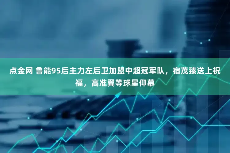 点金网 鲁能95后主力左后卫加盟中超冠军队，宿茂臻送上祝福，高准翼等球星仰慕