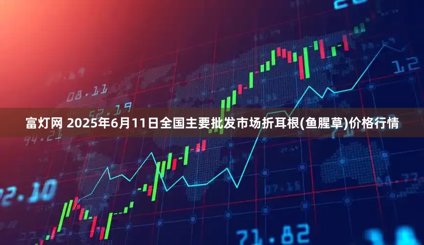 富灯网 2025年6月11日全国主要批发市场折耳根(鱼腥草)价格行情