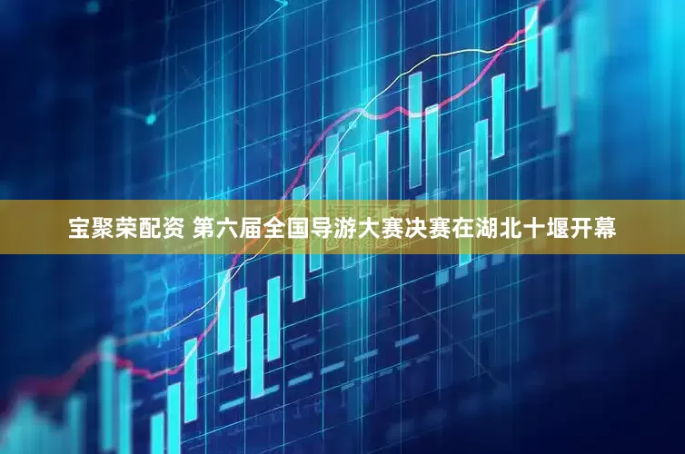 宝聚荣配资 第六届全国导游大赛决赛在湖北十堰开幕