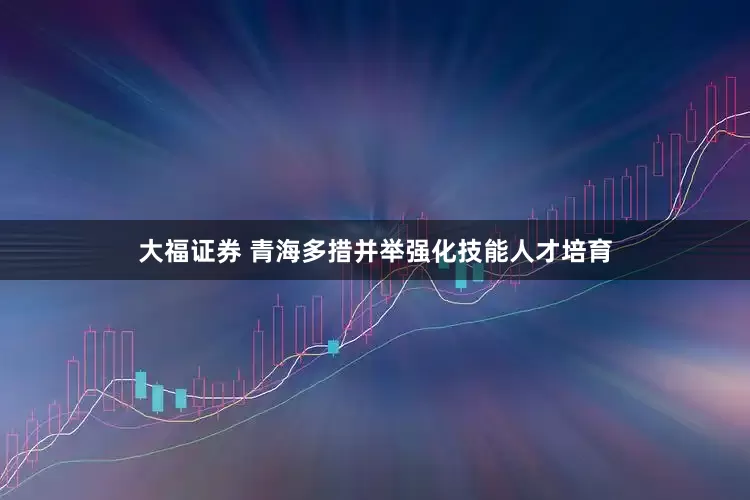 大福证券 青海多措并举强化技能人才培育