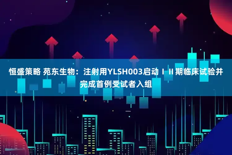 恒盛策略 苑东生物：注射用YLSH003启动ⅠⅡ期临床试验并完成首例受试者入组