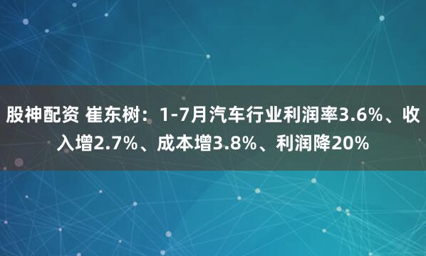 股神配资 崔东树：1-7月汽车行业利润率3.6%、收入增2.7%、成本增3.8%、利润降20%