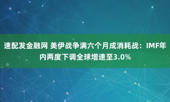 速配发金融网 美伊战争满六个月成消耗战：IMF年内两度下调全球增速至3.0%